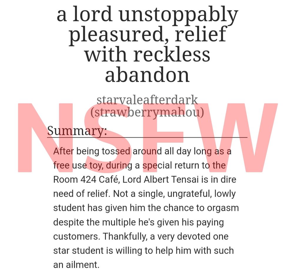 a screenshot of the title and summary of this piece, with "NSFW" being written on top of it in big red letters, at 30% opacity. the title is "a lord unstoppably pleasured, relief with reckless abandon" by ao3 user strawberrymahou under the pseud starvaleafterdark (that's me!)

the summary says, "After being tossed around all day long as a free use toy, during a special return to the Room 424 Café, Lord Albert Tensai is in dire need of relief. Not a single, ungrateful, lowly student has given him the chance to orgasm despite the multiple he's given his paying customers. Thankfully, a very devoted one star student is willing to help him with such an ailment."