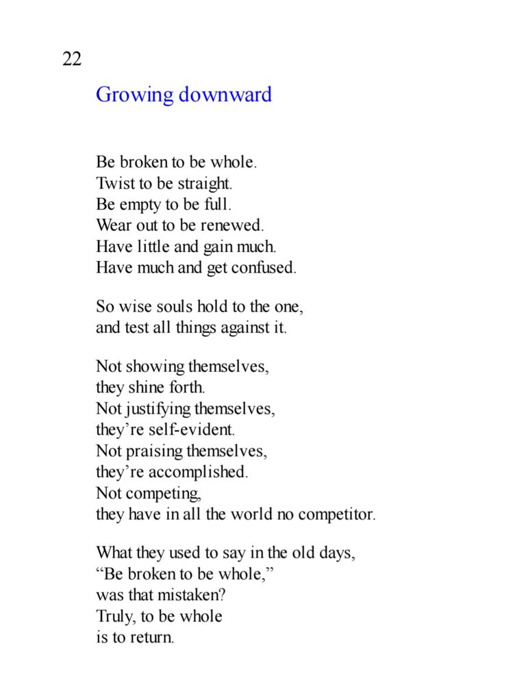 Chapter 22 of the Tao te Ching, from Ursula K Le Guin's English rendition, which reads:

Be broken to be whole.
Twist to be straight.
Be empty to be full.
Wear out to be renewed.
Have little and gain much.
Have much and get confused.
So wise souls hold to the one,
and test all things against it.
Not showing themselves,
they shine forth.
Not justifying themselves,
they’re self-evident.
Not praising themselves,
they’re accomplished.
Not competing,
they have in all the world no competitor.
What they used to say in the old days,
“Be broken to be whole,”
was that mistaken?
Truly, to be whole
is to return.