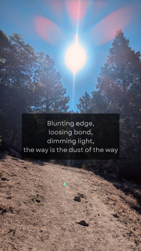 Photo of a trail in the San Jacinto Wilderness overlaid with a quote from Ursula K Le Guin's rendition of Ch 4 of the Tao te Ching:

"Blunting edge,
loosing bond,
dimming light,
the way is the dust of the way"