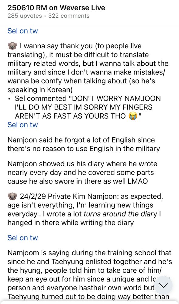 Screenshot of r/Bangtan on Reddit sharing some of sel's translation of Namjoon's 6/10/2025 live. Text reads:

250610 RM on Weverse Live
285 upvotes • 322 comments

Sel on tw
🐨 I wanna say thank you (to people live translating), it must be difficult to translate military related words, but I wanna talk about the military and since I don't wanna make mistakes/ wanna be comfy when talking about (so he's speaking in Korean)

• Sel commented "DON'T WORRY NAMJOON I'LL DO MY BEST IM SORRY MY FINGERS AREN'T AS FAST AS YOURS THO (O"

Sel on tw
Namjoon said he forgot a lot of English since there's no reason to use English in the military
Namjoon showed us his diary where he wrote nearly every day and he covered some parts cause he also swore in there as well LMAO

🐨 24/2/29 Private Kim Namjoon: as expected, age isn't everything, I'm learning new things everyday.. I wrote a lot turns around the diary I hanged in there while writing the diary

Sel on tw
Namjoom is saying during the training school that since he and Taehyung enlisted together and he's the hyung, people told him to take care of him/ keep an eye out for him since a unique and lo person and everyone has their own world but Taehyung turned out to be doing way better than...
