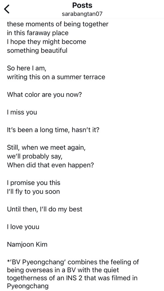 Translation of Namjoon's August 22, 2025 Weverse letter by sarabangtan07, continued (3/3):

these moments of being together in this faraway place
I hope they might become something beautiful

So here l am,
writing this on a summer terrace

What color are you now?

I miss you

It's been a long time, hasn't it?

Still, when we meet again, we'll probably say,
When did that even happen?

I promise you this 
I'll fly to you soon

Until then, I'll do my best

l love youu

Namjoon Kim

*'BV Pyeongchang' combines the feeling of being overseas in a BV with the quiet togetherness of an INS 2 that was filmed in Pyeongchang