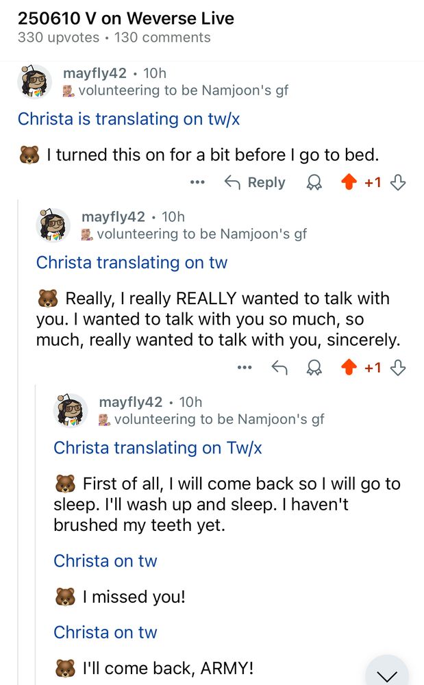 From r/Bangtan on Reddit, here's a screenshot of some of christa's translations for V's live on 6/10/25. Text reads:

250610 V on Weverse Live
330 upvotes • 130 comments

Christa is translating on tw/x

🐻 I turned this on for a bit before I go to bed.

Christa translating on tw
🐻 Really, I really REALLY wanted to talk with you. I wanted to talk with you so much, so much, really wanted to talk with you, sincerely.

Christa translating on Tw/x
🐻 First of all, I will come back so I will go to sleep. I'll wash up and sleep. I haven't brushed my teeth yet.

Christa on tw
🐻 I missed you!

Christa on tw
🐻 I'll come back, ARMY!