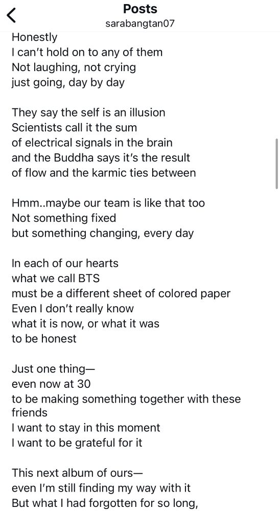 Translation of Namjoon's August 22, 2025 Weverse letter by sarabangtan07, continued (2/3):

Honestly
I can't hold on to any of them
Not laughing, not crying just going, day by day

They say the self is an illusion
Scientists call it the sum of electrical signals in the brain and the Buddha says it's the result of flow and the karmic ties between

Hmm..maybe our team is like that too
Not something fixed
but something changing, every day

In each of our hearts 
what we call BTS
must be a different sheet of colored paper
Even I don't really know 
what it is now, or what it was 
to be honest

Just one thing— 
even now at 30
to be making something together with these friends
I want to stay in this moment 
I want to be grateful for it

This next album of ours—
even I'm still finding my way with it But what I had forgotten for so long,