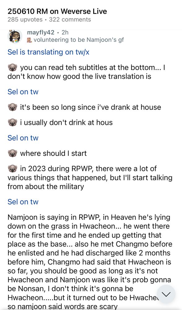 Screenshot of r/Bangtan on Reddit sharing sel's translation of Namjoon's 6/10/2025 live. Text reads: 

250610 RM on Weverse Live
285 upvotes • 322 comments


Sel is translating on tw/x
🐨 you can read teh subtitles at the bottom... I don't know how good the live translation is

Sel on tw
🐨 it's been so long since i've drank at house
🐨i usually don't drink at hous

Sel on tw
🐨 where should I start
🐨 in 2023 during RPWP, there were a lot of various things that happened, but I'll start talking from about the military

Sel on tw
Namjoon is saying in RPWP, in Heaven he's lying down on the grass in Hwacheon... he went there for the first time and he ended up getting that place as the base... also he met Changmo before he enlisted and he had discharged like 2 months before him, Changmo had said that Hwacheon is so far, you should be good as long as it's not Hwacheon and Namjoon was like it's prob gonna be Nonsan, I don't think it's gonna be
Hwacheon...but it turned out to be Hwacheon, so Namjoon said words are scary