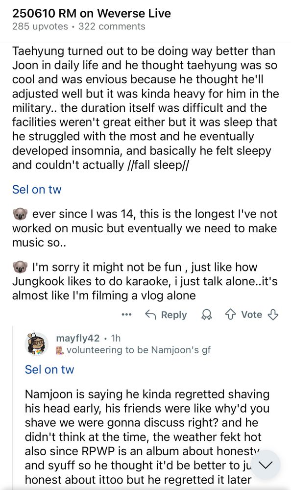 Screenshot of r/Bangtan on Reddit sharing sel's translation of Namjoon's 6/10/2025 live. Text reads:

250610 RM on Weverse Live
285 upvotes • 322 comments

Taehyung turned out to be doing way better than Joon in daily life and he thought taehyung was so cool and was envious because he thought he'll adjusted well but it was kinda heavy for him in the military.. the duration itself was difficult and the facilities weren't great either but it was sleep that he struggled with the most and he eventually developed insomnia, and basically he felt sleepy and couldn't actually //fall sleep//

Sel on tw
🐨 ever since I was 14, this is the longest l've not worked on music but eventually we need to make music so..

🐨 I'm sorry it might not be fun, just like how Jungkook likes to do karaoke, i just talk alone..it's almost like l'm filming a vlog alone

Sel on tw
Namjoon is saying he kinda regretted shaving his head early, his friends were like why'd you shave we were gonna discuss right? and he didn't think at the time, the weather fekt hot also since RPWP is an album about honesty and syuff so he thought it'd be better to just be honest about it too but he regretted it later