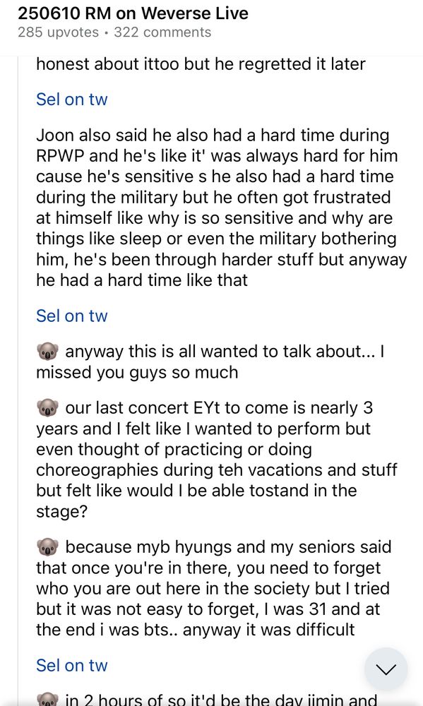 Screenshot of r/Bangtan on Reddit sharing sel's translation of Namjoon's 6/10/2025 live. Text reads:

250610 RM on Weverse Live
285 upvotes • 322 comments

honest about it too but he regretted it later

Sel on tw
Joon also said he also had a hard time during RPWP and he's like it' was always hard for him cause he's sensitive s he also had a hard time during the military but he often got frustrated at himself like why is so sensitive and why are things like sleep or even the military bothering him, he's been through harder stuff but anyway he had a hard time like that

Sel on tw
🐨 anyway this is all wanted to talk about... I missed you guys so much
our last concert EYt to come is nearly 3 years and I felt like I wanted to perform but even thought of practicing or doing choreographies during teh vacations and stuff but felt like would I be able to stand in the stage?

🐨 because myb hyungs and my seniors said that once you're in there, you need to forget who you are out here in the society but I tried but it was not easy to forget, I was 31 and at the end i was bts.. anyway it was difficult

Sel on tw
🐨 in 2 hours of so it'd be the day jimin and