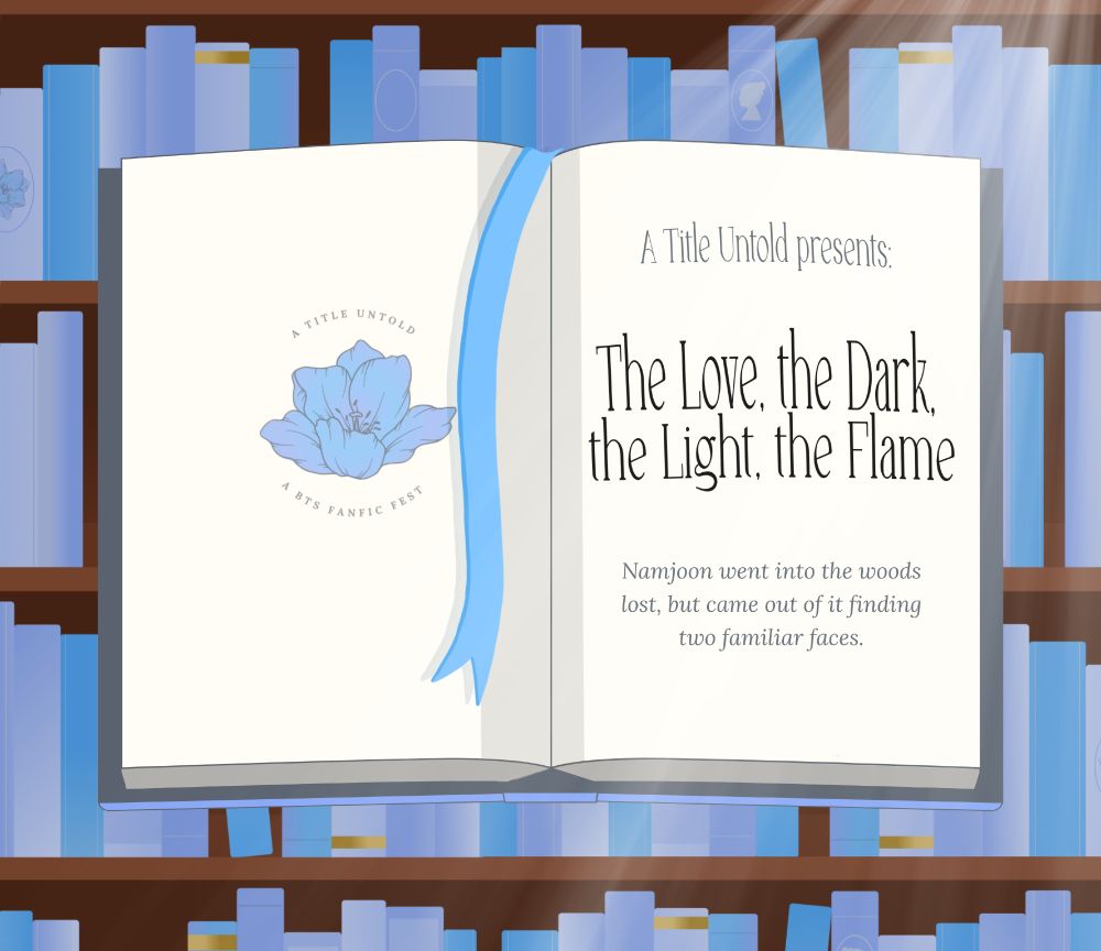 A graphic of an open book with a blue ribbon bookmark falling across one page. In the background, wooden shelves full of books in several shades of blue can be seen, with pale light streaming in from an unseen window. The left page has a pale blue flower in the centre, with the words 'A Title Untold - A BTS fanfic fest' circling it. The right page reads: A Title Untold presents: 

The Love, the Dark, the Light, the Flame

Namjoon went into the woods lost, but came out of it finding two familiar faces.