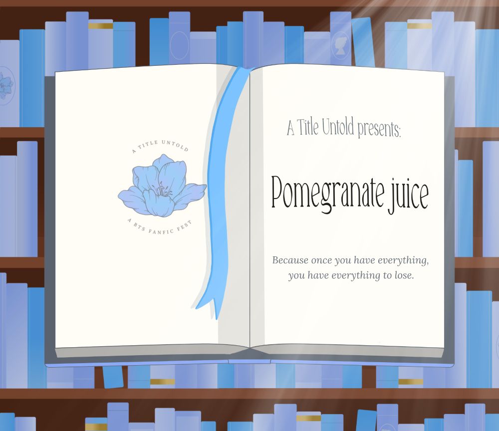 A graphic of an open book with a blue ribbon bookmark falling across one page. In the background, wooden shelves full of books in several shades of blue can be seen, with pale light streaming in from an unseen window. The left page has a pale blue flower in the centre, with the words 'A Title Untold - A BTS fanfic fest' circling it. The right page reads: A Title Untold presents: 

Pomegranate juice

Because once you have everything, 
you have everything to lose.
