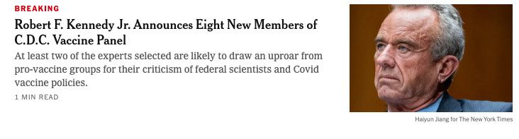 Screenshot of a New York Times teaser: BREAKING RFK Jr Announces 8 New Members of CDC Vaccine Panel: At least two of the experts selected are likely to draw an uproar from pro-vaccine groups for their criticism of federal scientists and Covid vaccine policies.