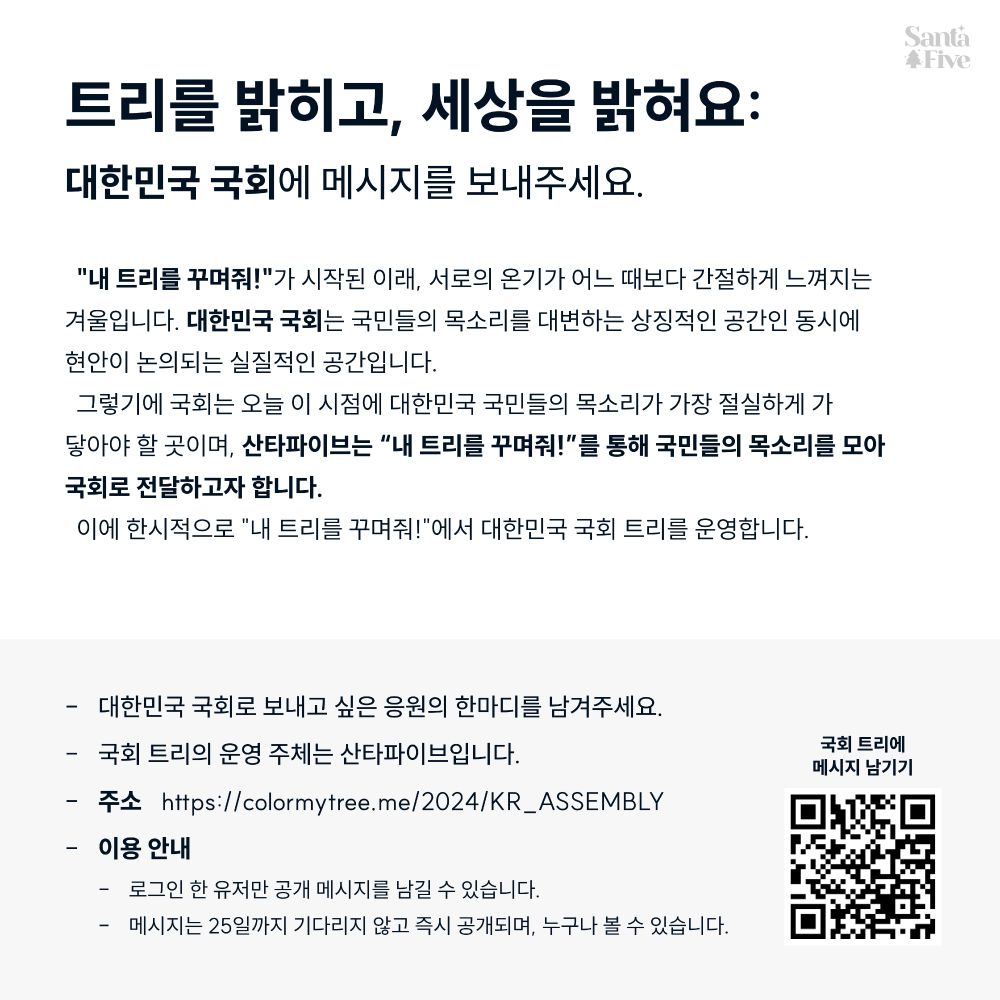 트리를 밝히고, 세상을 밝혀요: 
대한민국 국회에 메시지를 보내주세요.

"내 트리를 꾸며줘!"가 시작된 이래, 서로의 온기가 어느 때보다 간절하게 느껴지는 겨울입니다. 

대한민국 국회는 국민들의 목소리를 대변하는 상징적인 공간인 동시에 현안이 논의되는 실질적인 공간입니다. 그렇기에 국회는 오늘 이 시점에 대한민국 국민들의 목소리가 가장 절실하게 가 닿아야 할 곳이며, 산타파이브는 “내 트리를 꾸며줘!”를 통해 국민들의 목소리를 모아 국회로 전달하고자 합니다. 

이에 한시적으로 "내 트리를 꾸며줘!"에서 대한민국 국회 트리를 운영합니다. 
• 주소: https://colormytree.me/2024/KR_ASSEMBLY 
• 대한민국 국회로 보내고 싶은 응원의 한마디를 남겨주세요. 
• 국회 트리의 운영 주체는 산타파이브입니다. 
• 이용 안내: 
  - 로그인 한 유저만 공개 메시지를 남길 수 있습니다. 
  - 메시지는 25일까지 기다리지 않고 즉시 공개되며, 누구나 볼 수 있습니다. 

우리의 목소리가 모여 국회를 밝힐 때, 대한민국이 조금 더 밝고 따뜻한 방향으로 나아갈 수 있기를 바랍니다.