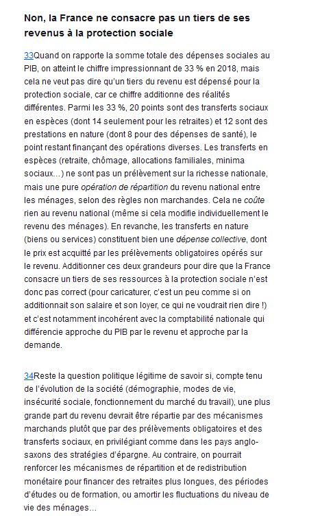Non, la France ne consacre pas un tiers de ses revenus à la protection sociale

Quand on rapporte la somme totale des dépenses sociales au PIB, on atteint le chiffre impressionnant de 33 % en 2018, mais cela ne veut pas dire qu’un tiers du revenu est dépensé pour la protection sociale, car ce chiffre additionne des réalités différentes. Parmi les 33 %, 20 points sont des transferts sociaux en espèces (dont 14 seulement pour les retraites) et 12 sont des prestations en nature (dont 8 pour des dépenses de santé), le point restant finançant des opérations diverses. Les transferts en espèces (retraite, chômage, allocations familiales, minima sociaux…) ne sont pas un prélèvement sur la richesse nationale, mais une pure opération de répartition du revenu national entre les ménages, selon des règles non marchandes. Cela ne coûte rien au revenu national (même si cela modifie individuellement le revenu des ménages). En revanche, les transferts en nature (biens ou services) constituent bien une dépense collective, dont le prix est acquitté par les prélèvements obligatoires opérés sur le revenu. Additionner ces deux grandeurs pour dire que la France consacre un tiers de ses ressources à la protection sociale n’est donc pas correct (pour caricaturer, c’est un peu comme si on additionnait son salaire et son loyer, ce qui ne voudrait rien dire !) et c’est notamment incohérent avec la comptabilité nationale qui différencie approche du PIB par le revenu et approche par la demande.

Reste la question politique légitime de savoir si, compte tenu de l’évolution de la société (démographie, modes de vie, insécurité sociale, fonctionnement du marché du travail), une plus grande part du revenu devrait être répartie par des mécanismes marchands plutôt que par des prélèvements obligatoires et des transferts sociaux, en privilégiant comme dans les pays anglo-saxons des stratégies d’épargne. Au contraire, on pourrait renforcer les mécanismes de répartition et de redistribution monétaire  (..)
