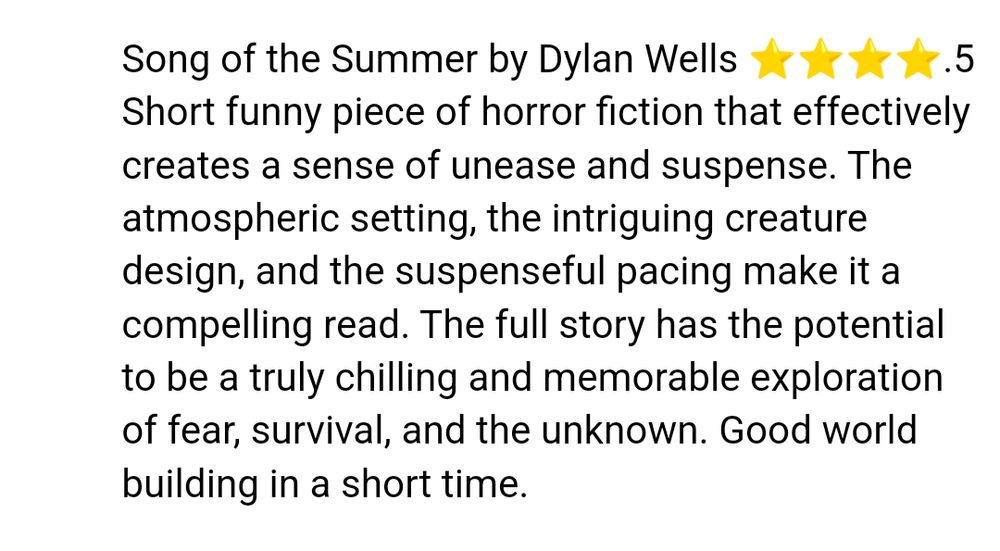 A screenshot of a review that says "Song of the Summer by Dylan Wells, 4.5 stars. Short funny piece of horror fiction that effectively creates a sense of unease and suspense. The atmospheric setting, the intriguing creature design, and the suspenseful pacing make it a compelling read. The full story has the potential to be a truly chilling and memorable exploration of fear, survival, and the unknown. Good world building in a short time." 