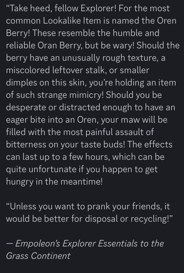 “Take heed, fellow Explorer! For the most common Lookalike Item is named the Oren Berry! These resemble the humble and reliable Oran Berry, but be wary! Should the berry have an unusually rough texture, a miscolored leftover stalk, or smaller dimples on this skin, you’re holding an item of such strange mimicry! Should you be desperate or distracted enough to have an eager bite into an Oren, your maw will be filled with the most painful assault of bitterness on your taste buds! The effects can last up to a few hours, which can be quite unfortunate if you happen to get hungry in the meantime!

“Unless you want to prank your friends, it would be better for disposal or recycling!”

— Empoleon’s Explorer Essentials to the Grass Continent