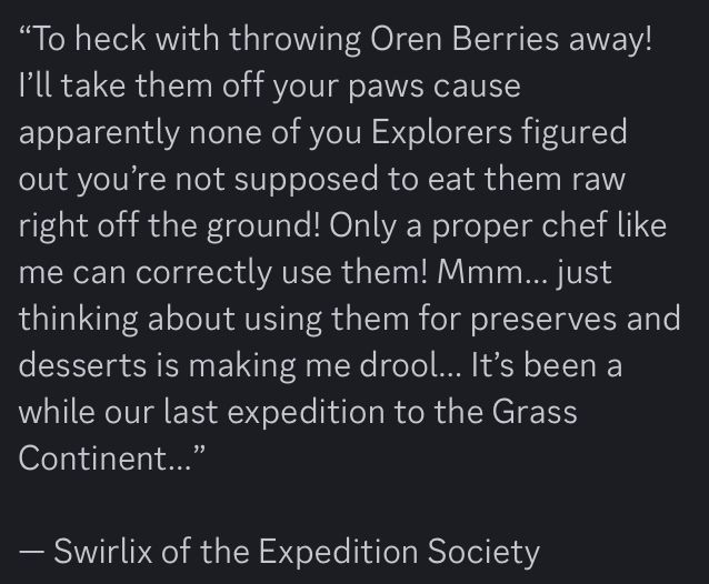 “To heck with throwing Oren Berries away! I’ll take them off your paws cause apparently none of you Explorers figured out you’re not supposed to eat them raw right off the ground! Only a proper chef like me can correctly use them! Mmm… just thinking about using them for preserves and desserts is making me drool… It’s been a while our last expedition to the Grass Continent…”

— Swirlix of the Expedition Society