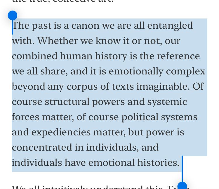 The past is a canon we are all entangled with. Whether we know it or not, our combined human history is the reference we all share, and it is emotionally complex beyond any corpus of texts imaginable. Of course structural powers and systemic forces matter, of course political systems and expediencies matter, but power is concentrated in individuals, and individuals have emotional histories. 
