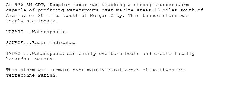 At 926 AM CDT, Doppler radar was tracking a strong thunderstorm
capable of producing waterspouts over marine areas 16 miles south of
Amelia, or 20 miles south of Morgan City. This thunderstorm was
nearly stationary.

HAZARD...Waterspouts.

SOURCE...Radar indicated.

IMPACT...Waterspouts can easily overturn boats and create locally
hazardous waters.

This storm will remain over mainly rural areas of southwestern
Terrebonne Parish.