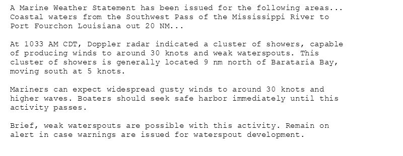 A Marine Weather Statement has been issued for the following areas...
Coastal waters from the Southwest Pass of the Mississippi River to
Port Fourchon Louisiana out 20 NM...

At 1033 AM CDT, Doppler radar indicated a cluster of showers, capable
of producing winds to around 30 knots and weak waterspouts. This
cluster of showers is generally located 9 nm north of Barataria Bay,
moving south at 5 knots.

Mariners can expect widespread gusty winds to around 30 knots and
higher waves. Boaters should seek safe harbor immediately until this
activity passes.

Brief, weak waterspouts are possible with this activity. Remain on
alert in case warnings are issued for waterspout development.