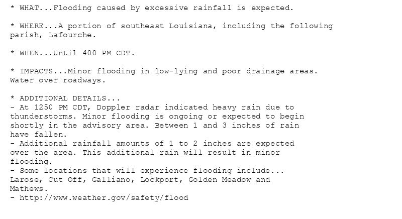 * WHAT...Flooding caused by excessive rainfall is expected.

* WHERE...A portion of southeast Louisiana, including the following
parish, Lafourche.

* WHEN...Until 400 PM CDT.

* IMPACTS...Minor flooding in low-lying and poor drainage areas.
Water over roadways.

* ADDITIONAL DETAILS...
- At 1250 PM CDT, Doppler radar indicated heavy rain due to
thunderstorms. Minor flooding is ongoing or expected to begin
shortly in the advisory area. Between 1 and 3 inches of rain
have fallen.
- Additional rainfall amounts of 1 to 2 inches are expected
over the area. This additional rain will result in minor
flooding.
- Some locations that will experience flooding include...
Larose, Cut Off, Galliano, Lockport, Golden Meadow and
Mathews.
- http://www.weather.gov/safety/flood