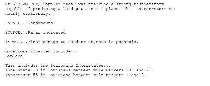 At 507 AM CDT, Doppler radar was tracking a strong thunderstorm
capable of producing a landspout near Laplace. This thunderstorm was
nearly stationary.

HAZARD...Landspouts.

SOURCE...Radar indicated.

IMPACT...Minor damage to outdoor objects is possible.

Locations impacted include...
Laplace.

This includes the following Interstates...
Interstate 10 in Louisiana between mile markers 209 and 210.
Interstate 55 in Louisiana between mile markers 1 and 2.