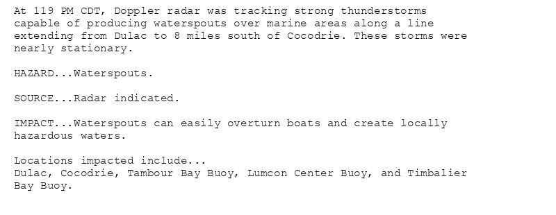 At 119 PM CDT, Doppler radar was tracking strong thunderstorms
capable of producing waterspouts over marine areas along a line
extending from Dulac to 8 miles south of Cocodrie. These storms were
nearly stationary.

HAZARD...Waterspouts.

SOURCE...Radar indicated.

IMPACT...Waterspouts can easily overturn boats and create locally
hazardous waters.

Locations impacted include...
Dulac, Cocodrie, Tambour Bay Buoy, Lumcon Center Buoy, and Timbalier
Bay Buoy.
