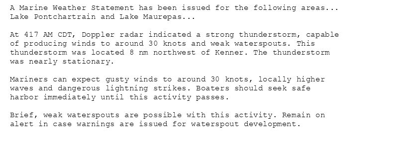 A Marine Weather Statement has been issued for the following areas...
Lake Pontchartrain and Lake Maurepas...

At 417 AM CDT, Doppler radar indicated a strong thunderstorm, capable
of producing winds to around 30 knots and weak waterspouts. This
thunderstorm was located 8 nm northwest of Kenner. The thunderstorm
was nearly stationary.

Mariners can expect gusty winds to around 30 knots, locally higher
waves and dangerous lightning strikes. Boaters should seek safe
harbor immediately until this activity passes.

Brief, weak waterspouts are possible with this activity. Remain on
alert in case warnings are issued for waterspout development.