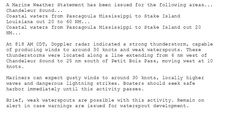 A Marine Weather Statement has been issued for the following areas...
Chandeleur Sound...
Coastal waters from Pascagoula Mississippi to Stake Island
Louisiana out 20 to 60 NM...
Coastal waters from Pascagoula Mississippi to Stake Island out 20
NM...

At 818 AM CDT, Doppler radar indicated a strong thunderstorm, capable
of producing winds to around 30 knots and weak waterspouts. These
thunderstorms were located along a line extending from 6 nm west of
Chandeleur Sound to 25 nm south of Petit Bois Pass, moving west at 10
knots.

Mariners can expect gusty winds to around 30 knots, locally higher
waves and dangerous lightning strikes. Boaters should seek safe
harbor immediately until this activity passes.

Brief, weak waterspouts are possible with this activity. Remain on
alert in case warnings are issued for waterspout development.