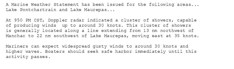 A Marine Weather Statement has been issued for the following areas...
Lake Pontchartrain and Lake Maurepas...

At 950 PM CST, Doppler radar indicated a cluster of showers, capable
of producing winds  up to around 30 knots. This cluster of showers
is generally located along a line extending from 13 nm northwest of
Manchac to 22 nm southwest of Lake Maurepas, moving east at 35 knots.

Mariners can expect widespread gusty winds to around 30 knots and
higher waves. Boaters should seek safe harbor immediately until this
activity passes.