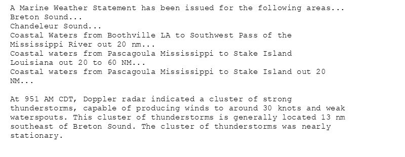 A Marine Weather Statement has been issued for the following areas...
Breton Sound...
Chandeleur Sound...
Coastal Waters from Boothville LA to Southwest Pass of the
Mississippi River out 20 nm...
Coastal waters from Pascagoula Mississippi to Stake Island
Louisiana out 20 to 60 NM...
Coastal waters from Pascagoula Mississippi to Stake Island out 20
NM...

At 951 AM CDT, Doppler radar indicated a cluster of strong
thunderstorms, capable of producing winds to around 30 knots and weak
waterspouts. This cluster of thunderstorms is generally located 13 nm
southeast of Breton Sound. The cluster of thunderstorms was nearly
stationary.