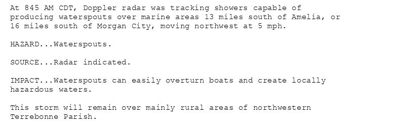 At 845 AM CDT, Doppler radar was tracking showers capable of
producing waterspouts over marine areas 13 miles south of Amelia, or
16 miles south of Morgan City, moving northwest at 5 mph.

HAZARD...Waterspouts.

SOURCE...Radar indicated.

IMPACT...Waterspouts can easily overturn boats and create locally
hazardous waters.

This storm will remain over mainly rural areas of northwestern
Terrebonne Parish.