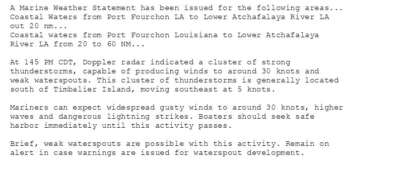 A Marine Weather Statement has been issued for the following areas...
Coastal Waters from Port Fourchon LA to Lower Atchafalaya River LA
out 20 nm...
Coastal waters from Port Fourchon Louisiana to Lower Atchafalaya
River LA from 20 to 60 NM...

At 145 PM CDT, Doppler radar indicated a cluster of strong
thunderstorms, capable of producing winds to around 30 knots and
weak waterspouts. This cluster of thunderstorms is generally located
south of Timbalier Island, moving southeast at 5 knots.

Mariners can expect widespread gusty winds to around 30 knots, higher
waves and dangerous lightning strikes. Boaters should seek safe
harbor immediately until this activity passes.

Brief, weak waterspouts are possible with this activity. Remain on
alert in case warnings are issued for waterspout development.