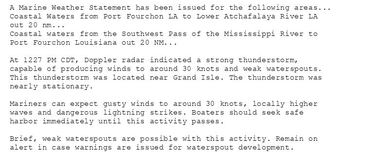 A Marine Weather Statement has been issued for the following areas...
Coastal Waters from Port Fourchon LA to Lower Atchafalaya River LA
out 20 nm...
Coastal waters from the Southwest Pass of the Mississippi River to
Port Fourchon Louisiana out 20 NM...

At 1227 PM CDT, Doppler radar indicated a strong thunderstorm,
capable of producing winds to around 30 knots and weak waterspouts.
This thunderstorm was located near Grand Isle. The thunderstorm was
nearly stationary.

Mariners can expect gusty winds to around 30 knots, locally higher
waves and dangerous lightning strikes. Boaters should seek safe
harbor immediately until this activity passes.

Brief, weak waterspouts are possible with this activity. Remain on
alert in case warnings are issued for waterspout development.