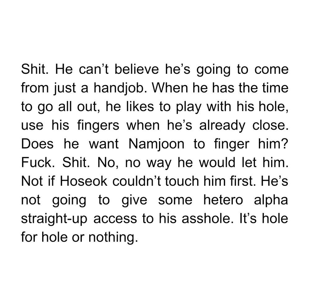 Shit. He can’t believe he’s going to come from just a handjob. When he has the time to go all out, he likes to play with his hole, use his fingers when he’s already close. Does he want Namjoon to finger him? Fuck. Shit. No, no way he would let him. Not if Hoseok couldn’t touch him first. He’s not going to give some straight alpha straight-up access to his asshole. It’s hole for hole or nothing.