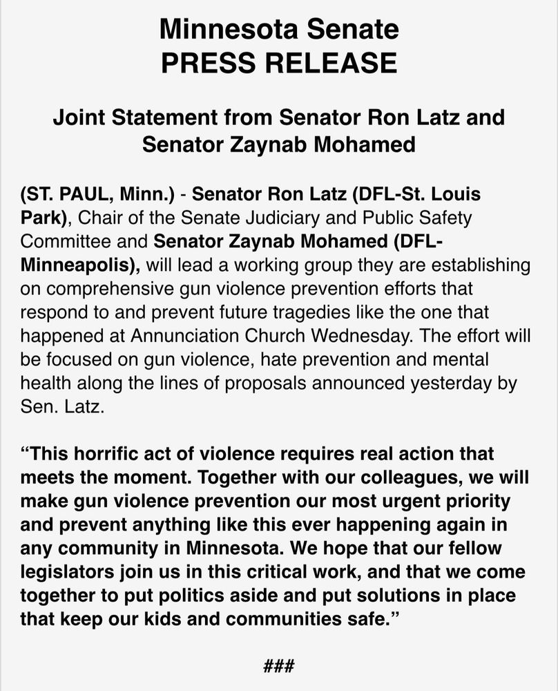 Minnesota Senate PRESS RELEASE Joint Statement from Senator Ron Latz and Senator Zaynab Mohamed (ST. PAUL, Minn.) - Senator Ron Latz (DFL-St. Louis Park), Chair of the Senate Judiciary and Public Safety Committee and Senator Zaynab Mohamed (DFL-Minneapolis, will lead a working group they are establishing on comprehensive gun violence prevention efforts that respond to and prevent future tragedies like the one that happened at Annunciation Church Wednesday. The effort will be focused on gun violence, hate prevention and mental health along the lines of proposals announced yesterday by Sen. Latz. 