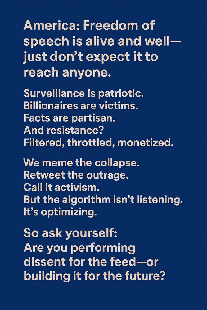 America: Freedom of
 speech is alive and well-
 just don't expect it to
 reach anyone.
 Surveillance is patriotic.
 Billionaires are victims.
 Facts are partisan.
 And resistance?
 Filtered, throttled, monetized.
 We meme the collapse.
 Retweet the outrage.
 Call it activism.
 But the algorithm isn't listening.
 It's optimizing.
 So ask yourself:
 Are you performing
 dissent for the feed-or
 building it for the future?
