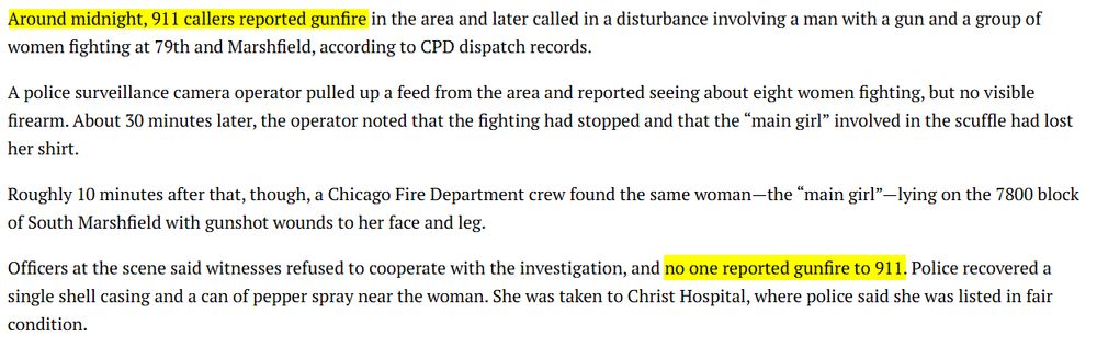 Excerpt from CWB article: 

Around midnight, 911 callers reported gunfire in the area and later called in a disturbance involving a man with a gun and a group of women fighting at 79th and Marshfield, according to CPD dispatch records.

A police surveillance camera operator pulled up a feed from the area and reported seeing about eight women fighting, but no visible firearm. About 30 minutes later, the operator noted that the fighting had stopped and that the “main girl” involved in the scuffle had lost her shirt.

Roughly 10 minutes after that, though, a Chicago Fire Department crew found the same woman—the “main girl”—lying on the 7800 block of South Marshfield with gunshot wounds to her face and leg.

Officers at the scene said witnesses refused to cooperate with the investigation, and no one reported gunfire to 911. Police recovered a single shell casing and a can of pepper spray near the woman. She was taken to Christ Hospital, where police said she was listed in fair condition.