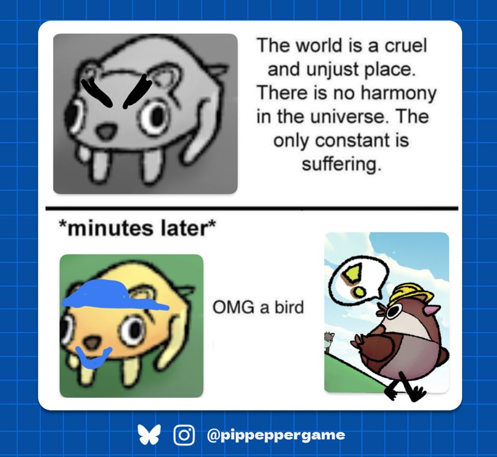 A meme with the first half depicting an angry cartoon mouse with the caption "the world is a cruel unjust place. There is no harmony in the universe. The only constant is suffering." 

The second half of the meme shows the same mouse with a blue cap and smile with the caption "OMG a bird". The second half also shows the titular bird character from the game Pip Pepper Park Planner.