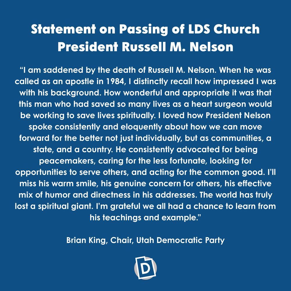 Statement on Passing of LDS Church President Russell M. Nelson

“I am saddened by the death of Russell M. Nelson. When he was called as an apostle in 1984, I distinctly recall how impressed I was with his background. How wonderful and appropriate it was that this man who had saved so many lives as a heart surgeon would be working to save lives spiritually. I loved how President Nelson spoke consistently and eloquently about how we can move forward for the better not just individually, but as communities, a state, and a country. He consistently advocated for being peacemakers, caring for the less fortunate, looking for opportunities to serve others, and acting for the common good. I’ll miss his warm smile, his genuine concern for others, his effective mix of humor and directness in his addresses. The world has truly lost a spiritual giant. I’m grateful we all had a chance to learn from his teachings and example.”
Brian King, Chair, Utah Democratic Party