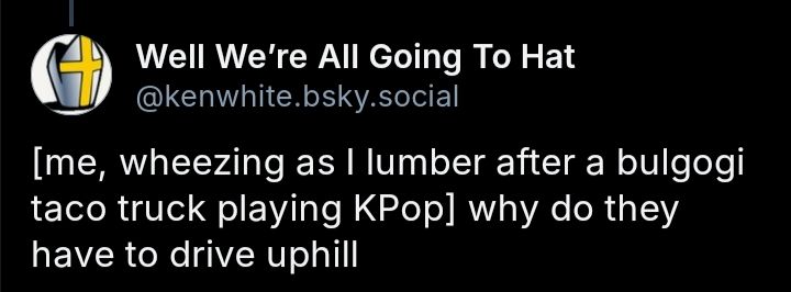 Screenshot of a comment from Well We're All Going To Hat(@kenwhite.bsky.social) that reads, "[me, wheezing as I lumber after a bulgogi taco truck playing KPop] why do they have to drive uphill"