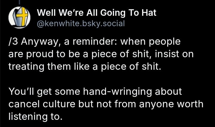 Screenshot of a post from Well We're All Going To Hat(@kenwhite.bsky.social) that reads, "/3 Anyway, a reminder: when people are proud to be a piece of shit, insist on treating them like a piece of shit.

You'll get some hand-wringing about cancel culture but not from anyone worth listening to."