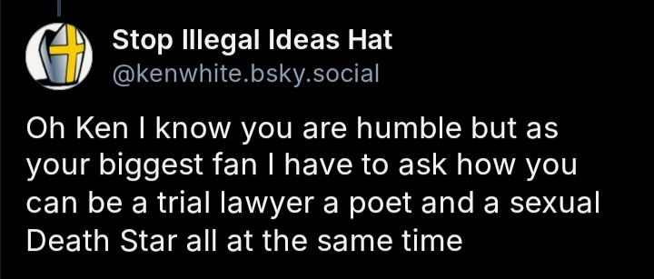 Screenshot of a comment from Stop Illegal Ideas Hat(@kenwhite.bsky.social) that reads, "Oh Ken I know you are humble but as your biggest fan I have to ask how you can be a trial lawyer a poet and a sexual Death Star all at the same time"