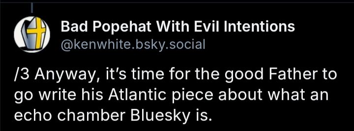 Screenshot of a comment from Bad Popehat With Evil Intentions (@kenwhite.bsky.social) that reads "/3 Anyway, it's time for the good Father to go write his Atlantic piece about what an echo chamber Bluesky is."