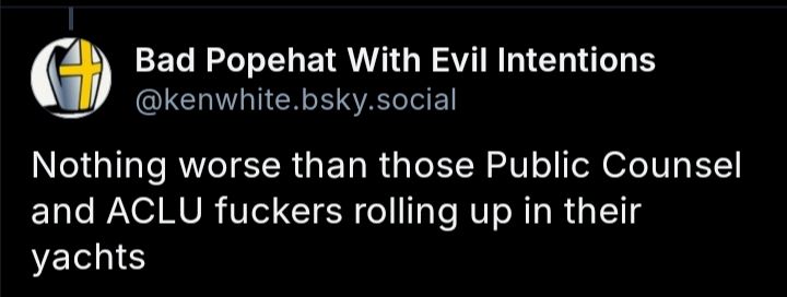 Screenshot of a comment from Bad Popehat With Evil Intentions(@kenwhite.bsky.social) that reads, "Nothing worse than those Public Counsel and ACLU fuckers rolling up in their yachts."