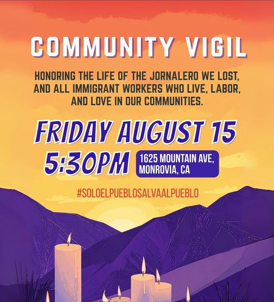 Community Vigil honoring the life of a day laborer lost to ICE terror and all immigrant workers who live, labor, and love in our communities.  Friday August 15, 5:30PM 1625 Mountain Ave., Monrovia, CA #SOLOELPUEBLOSALVAALPUEBLO