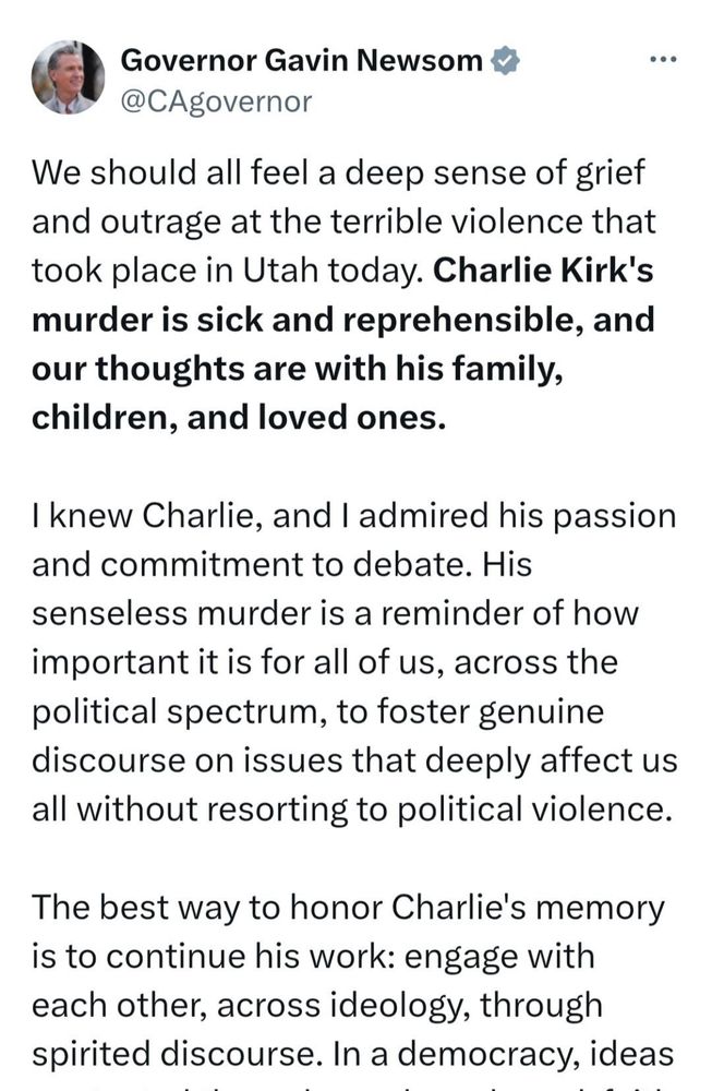 Post by CA Governor Gavin Newsom:
“We should all feel a deep sense of grief and outrage at the terrible violence that took place in Utah today. (Bold): Charlie Kirk’s murder is sick and reprehensible, and our thoughts are with his family, children and loved ones. (un-bold)

I knew Charlie and I admired his passion and commitment to debate. His senseless murder is a reminder of how important it os for all of us, across the political spectrum, to foster genuine discourse on issues that deeply affect us all without resorting to political violence.

The best way to honor Charlie’s  memory is to continue his work: engage with each other, across ideology, through spirited discourse. In a democracy, ideas are tested through words and good-faith debate — never through violence.”