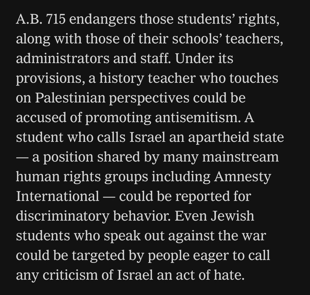 A.B. 715 endangers those students' rights, along with those of their school's teachers, administrators and staff.  Under its provisions, a history teacher who touches on Palestinian perspectives could be accused of promoting antisemitism.  A student who calls Israel an apartheid state -- a position shared by many mainstream human rights groups including Amnesty International -- could be reported for discriminatory behavior.  Even Jewish students who speak out against the war could be targeted by people eager to call any criticism of Israel an act of hate.