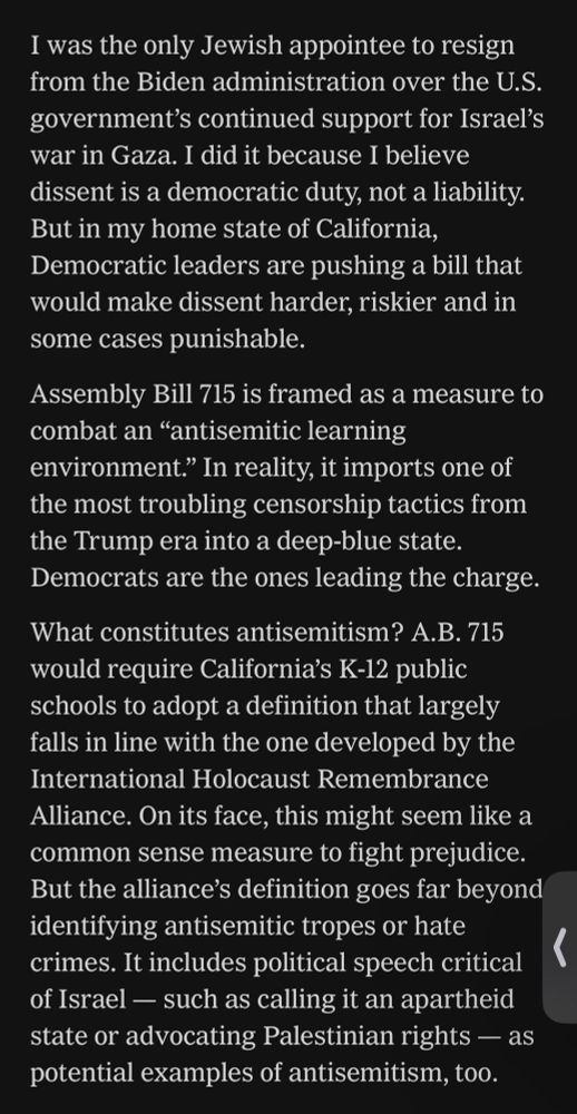 I was the only Jewish appointee to resign from the Biden administration over the U.S. government's continued support for Israel's war in Gaza.  I did it because I believe dissent is a democratic duty, not a liability.  But in my home state of California, Democratic leaders are pushing a bill that would make dissent harder, riskier and in some cases punishable.

Assembly Bill 715 is framed as a measure to combat an "antisemitic learning environment." In reality, it imports one of the most troubling censorship tactics from the Trump era into a deep-blue state.  Democrats are the ones leading the charge. 

What constitutes antisemitism?  A.B. 715 would require California's K-12 public schools to adopt a definition that largely falls in line with the one developed by the International Holocaust Remembrance Alliance.  On its face, this might seem like a common sense measure to fight prejudice.  But the alliance's definition goes far beyond identifying antisemitic tropes or hate crimes.  It includes political speech critical of Israel -- such as calling it an apartheid state or advocating Palestinian rights -- as potential examples of antisemitism, too.