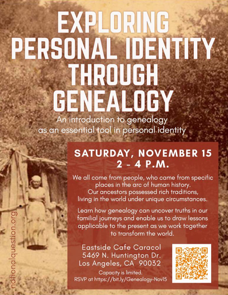 Flyer for a workshop. Title:  "Exploring Personal Identity Through Genealogy - An introduction to genealogy as an essential tool in personal identity/We all come from people, who came from specific places in the arc of human history. Our ancestors possessed rich tradition, living in the world under unique circumstances. Learn how genealogy can uncover truths in our familial journeys and enable us to draw lessons applicable to the present as we work together to transform the world."
Sat., Nov. 15, 2-4PM; Eastside Cafe Caracol, 5469 N. Huntington Dr., Los Angeles, CA. 90032.  RSVP:  https://bit.ly/Genealogy-Nov15