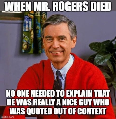 MEME text above photo of smiling Mr. Rogers wearing a red sweater:
WHEN MR. ROGERS DIED/NO ONE NEEDED TO EXPLAIN THAT HE WAS REALLY A NICE GUY WHO WAS QUOTED OUT OF CONTEXT