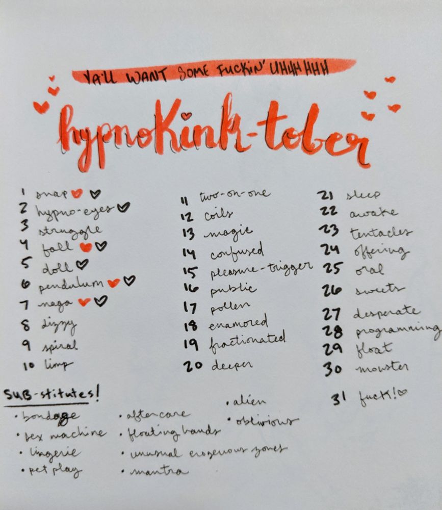 Hypnokink-tober list: 1 snap
2 hypno-eyes
3 struggle
4 fall
5 doll
6 pendulum
7 naga
8 dizzy
9 spiral
10 limp
11 two-on-one
12 coils
13 magic
14 confused
15 pleasure trigger
16 public
17 pollen
18 enamored
19 fractionated
20 deeper
21 sleep
22 awake
23 tentacles
24 offering
25 oral
26 sweets
27 desperate
28 programming
29 float
30 monster
31 fuck!
Substitutes: bondage, sex machine, lingerie, pet play, aftercare, floating hands, unusual erogenous zone, mantra, alien, oblivious