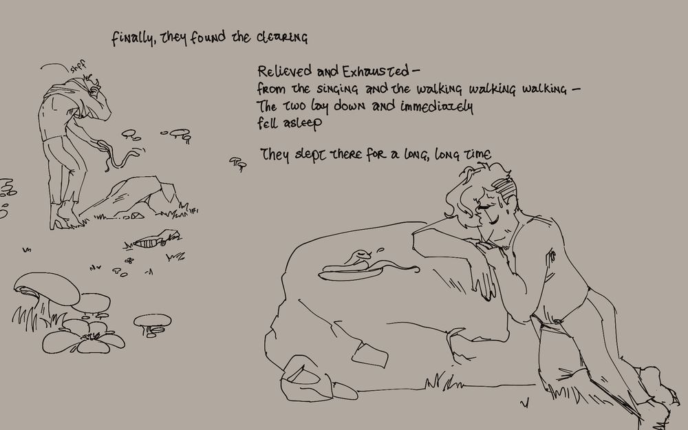 Finally, they found the clearing

[little mushrooms are in the foreground and background as Vishal come up to a large flat stone. He lets the snake down off his hand as he pulls his shirt off. He’s already discarded on of his boots aside]

Relieved and Exhausted—from the singing and the walking walking walking—the two lay down and immediately fell asleep.

They slept there for a long time.

[The snake is already curled up on the stone, eyes closed. Vishal is lowering himself onto it as well, settling his head on his arm for a pillow]
